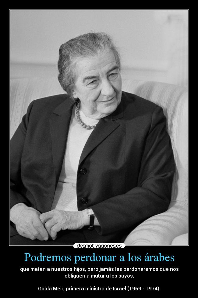 Podremos perdonar a los árabes - que maten a nuestros hijos, pero jamás les perdonaremos que nos
obliguen a matar a los suyos.

Golda Meir, primera ministra de Israel (1969 - 1974).