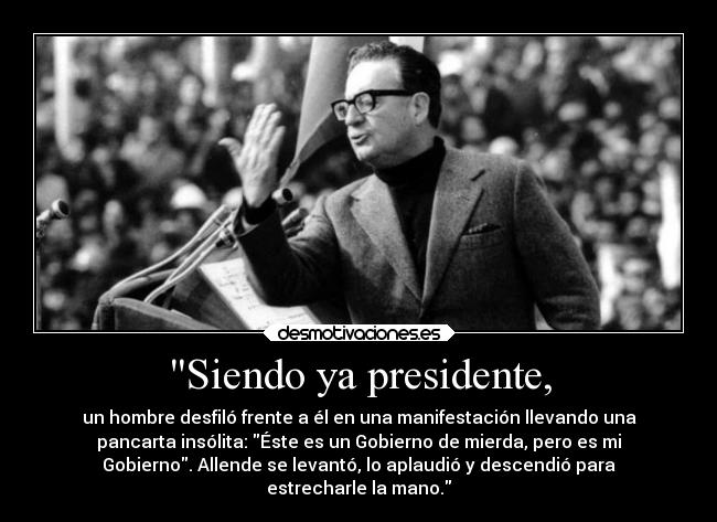 Siendo ya presidente, - un hombre desfiló frente a él en una manifestación llevando una
pancarta insólita: Éste es un Gobierno de mierda, pero es mi
Gobierno. Allende se levantó, lo aplaudió y descendió para
estrecharle la mano.