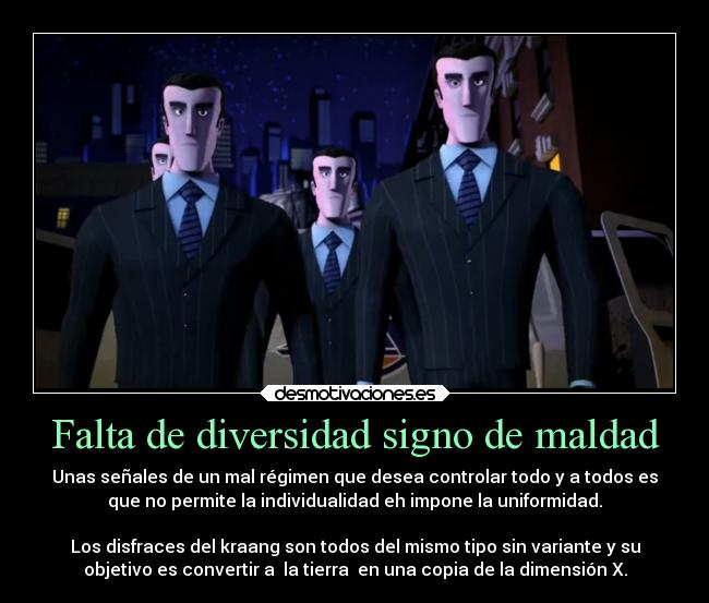 Falta de diversidad signo de maldad - Unas señales de un mal régimen que desea controlar todo y a todos es
que no permite la individualidad eh impone la uniformidad.

Los disfraces del kraang son todos del mismo tipo sin variante y su
objetivo es convertir a  la tierra  en una copia de la dimensión X.