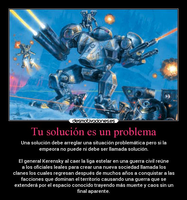 Tu solución es un problema - Una solución debe arreglar una situación problemática pero si la
empeora no puede ni debe ser llamada solución.

El general Kerensky al caer la liga estelar en una guerra civil reúne
a los oficiales leales para crear una nueva sociedad llamada los
clanes los cuales regresan después de muchos años a conquistar a las
facciones que dominan el territorio causando una guerra que se
extenderá por el espacio conocido trayendo más muerte y caos sin un
final aparente.