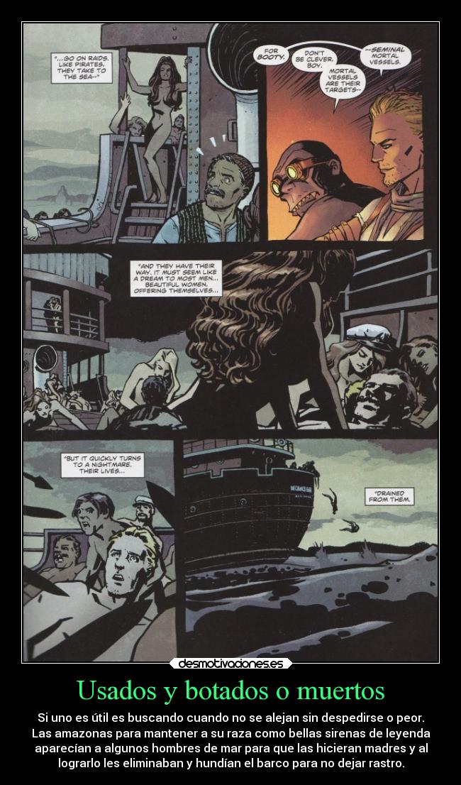 Usados y botados o muertos - Si uno es útil es buscando cuando no se alejan sin despedirse o peor.
Las amazonas para mantener a su raza como bellas sirenas de leyenda
aparecían a algunos hombres de mar para que las hicieran madres y al
lograrlo les eliminaban y hundían el barco para no dejar rastro.