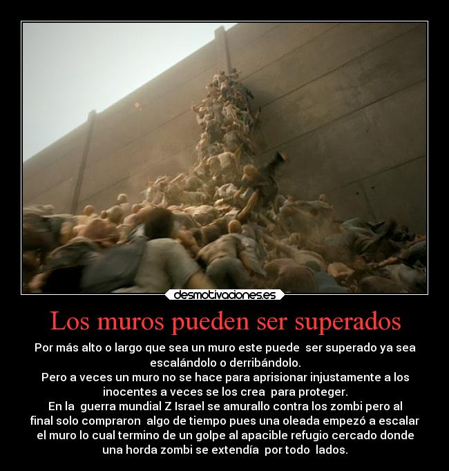 Los muros pueden ser superados - Por más alto o largo que sea un muro este puede  ser superado ya sea
escalándolo o derribándolo.
Pero a veces un muro no se hace para aprisionar injustamente a los
inocentes a veces se los crea  para proteger.
En la  guerra mundial Z Israel se amurallo contra los zombi pero al
final solo compraron  algo de tiempo pues una oleada empezó a escalar
el muro lo cual termino de un golpe al apacible refugio cercado donde
una horda zombi se extendía  por todo  lados.