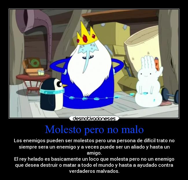 Molesto pero no malo - Los enemigos pueden ser molestos pero una persona de difícil trato no
siempre sera un enemigo y a veces puede ser un aliado y hasta un
amigo.
El rey helado es basicamente un loco que molesta pero no un enemigo
que desea destruir o matar a todo el mundo y hasta a ayudado contra
verdaderos malvados.