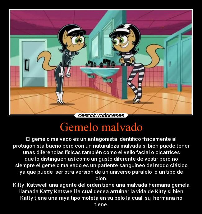 Gemelo malvado - El gemelo malvado es un antagonista identifico físicamente al
protagonista bueno pero con un naturaleza malvada si bien puede tener
unas diferencias físicas también como el vello facial o cicatrices
que lo distinguen así como un gusto diferente de vestir pero no
siempre el gemelo malvado es un pariente sanguíneo del modo clásico
ya que puede  ser otra versión de un universo paralelo  o un tipo de
clon.
Kitty  Katswell una agente del orden tiene una malvada hermana gemela
llamada Katty Katswell la cual desea arruinar la vida de Kitty si bien
Katty tiene una raya tipo mofeta en su pelo la cual  su  hermana no
tiene.