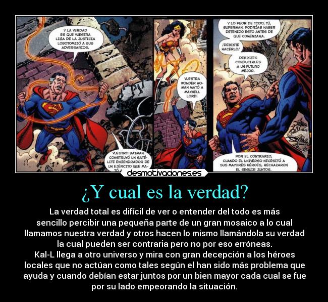 ¿Y cual es la verdad? - La verdad total es difícil de ver o entender del todo es más
sencillo percibir una pequeña parte de un gran mosaico a lo cual
llamamos nuestra verdad y otros hacen lo mismo llamándola su verdad
la cual pueden ser contraria pero no por eso erróneas.
Kal-L llega a otro universo y mira con gran decepción a los héroes
locales que no actúan como tales según el han sido más problema que
ayuda y cuando debían estar juntos por un bien mayor cada cual se fue
por su lado empeorando la situación.