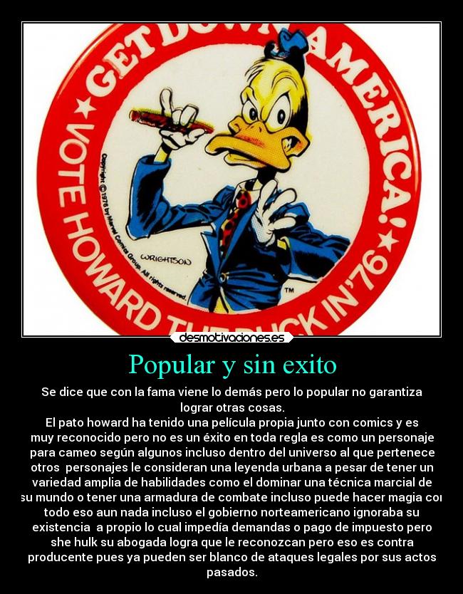 Popular y sin exito - Se dice que con la fama viene lo demás pero lo popular no garantiza
lograr otras cosas.
El pato howard ha tenido una película propia junto con comics y es
muy reconocido pero no es un éxito en toda regla es como un personaje
para cameo según algunos incluso dentro del universo al que pertenece
otros  personajes le consideran una leyenda urbana a pesar de tener un
variedad amplia de habilidades como el dominar una técnica marcial de
su mundo o tener una armadura de combate incluso puede hacer magia con
todo eso aun nada incluso el gobierno norteamericano ignoraba su
existencia  a propio lo cual impedía demandas o pago de impuesto pero
she hulk su abogada logra que le reconozcan pero eso es contra
producente pues ya pueden ser blanco de ataques legales por sus actos
pasados.