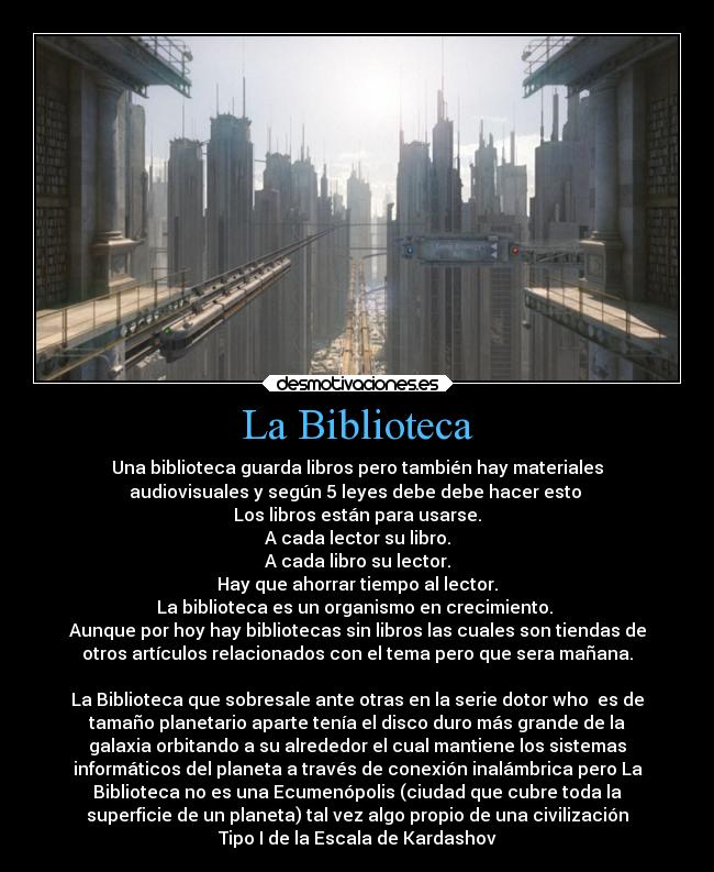La Biblioteca - Una biblioteca guarda libros pero también hay materiales
audiovisuales y según 5 leyes debe debe hacer esto 
Los libros están para usarse.
A cada lector su libro.
A cada libro su lector.
Hay que ahorrar tiempo al lector.
La biblioteca es un organismo en crecimiento. 
Aunque por hoy hay bibliotecas sin libros las cuales son tiendas de
otros artículos relacionados con el tema pero que sera mañana.

La Biblioteca que sobresale ante otras en la serie dotor who  es de
tamaño planetario aparte tenía el disco duro más grande de la
galaxia orbitando a su alrededor el cual mantiene los sistemas
informáticos del planeta a través de conexión inalámbrica pero La
Biblioteca no es una Ecumenópolis (ciudad que cubre toda la
superficie de un planeta) tal vez algo propio de una civilización
Tipo I de la Escala de Kardashov