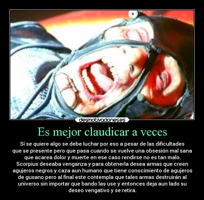 Es mejor claudicar a veces - Si se quiere algo se debe luchar por eso a pesar de las dificultades
que se presente pero que pasa cuando se vuelve una obsesión mal sana
que acarea dolor y muerte en ese caso rendirse no es tan malo.
Scorpius deseaba venganza y para obtenerla desea armas que creen
agujeros negros y caza aun humano que tiene conocimiento de agujeros
de gusano pero al final este contempla que tales armas destruirán al
universo sin importar que bando las use y entonces deja aun lado su
deseo vengativo y se retira.