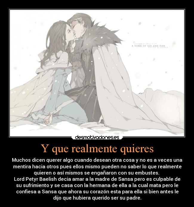 Y que realmente quieres - Muchos dicen querer algo cuando desean otra cosa y no es a veces una
mentira hacia otros pues ellos mismo pueden no saber lo que realmente
quieren o así mismos se engañaron con su embustes. 
Lord Petyr Baelish decia amar a la madre de Sansa pero es culpable de
su sufrimiento y se casa con la hermana de ella a la cual mata pero le
confiesa a Sansa que ahora su corazón esta para ella si bien antes le
dijo que hubiera querido ser su padre.