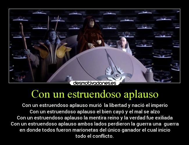 Con un estruendoso aplauso - Con un estruendoso aplauso murió  la libertad y nació el imperio
Con un estruendoso aplauso el bien cayó y el mal se alzo
Con un estruendoso aplauso la mentira reino y la verdad fue exiliada
Con un estruendoso aplauso ambos lados perdieron la guerra una  guerra
en donde todos fueron marionetas del único ganador el cual inicio
todo el conflicto.