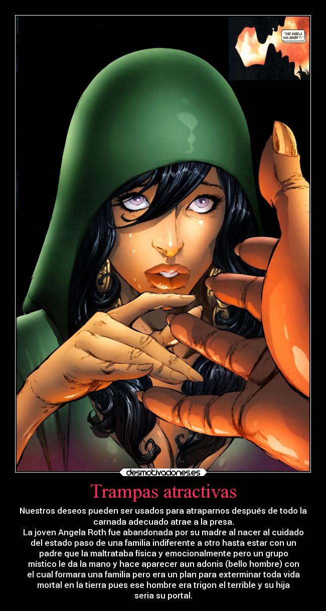 Trampas atractivas - Nuestros deseos pueden ser usados para atraparnos después de todo la
carnada adecuado atrae a la presa.
La joven Angela Roth fue abandonada por su madre al nacer al cuidado
del estado paso de una familia indiferente a otro hasta estar con un
padre que la maltrataba física y emocionalmente pero un grupo
místico le da la mano y hace aparecer aun adonis (bello hombre) con
el cual formara una familia pero era un plan para exterminar toda vida
mortal en la tierra pues ese hombre era trigon el terrible y su hija
seria su portal.