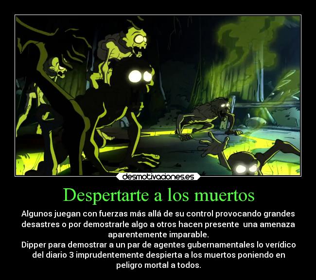 Despertarte a los muertos - Algunos juegan con fuerzas más allá de su control provocando grandes
desastres o por demostrarle algo a otros hacen presente  una amenaza
aparentemente imparable.
Dipper para demostrar a un par de agentes gubernamentales lo verídico
del diario 3 imprudentemente despierta a los muertos poniendo en
peligro mortal a todos.