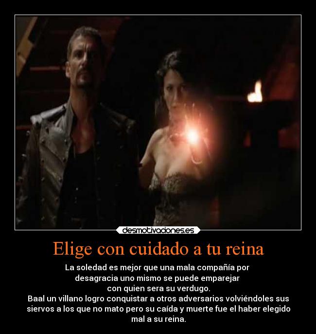 Elige con cuidado a tu reina - La soledad es mejor que una mala compañía por 
desagracia uno mismo se puede emparejar 
con quien sera su verdugo.
Baal un villano logro conquistar a otros adversarios volviéndoles sus
siervos a los que no mato pero su caída y muerte fue el haber elegido
mal a su reina.