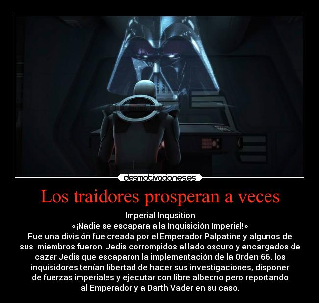 Los traidores prosperan a veces - Imperial Inqusition
«¡Nadie se escapara a la Inquisición Imperial!»
Fue una división fue creada por el Emperador Palpatine y algunos de
sus  miembros fueron  Jedis corrompidos al lado oscuro y encargados de
cazar Jedis que escaparon la implementación de la Orden 66. los
inquisidores tenían libertad de hacer sus investigaciones, disponer
de fuerzas imperiales y ejecutar con libre albedrío pero reportando
al Emperador y a Darth Vader en su caso.