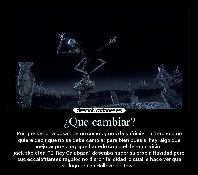 ¿Que cambiar? - Por que ser otra cosa que no somos y nos da sufrimiento pero eso no
quiere decir que no se deba cambiar para bien pues si hay  algo que
mejorar pues hay que hacerlo como el dejar un vicio. 
jack skeleton  El Rey Calabaza deseaba hacer su propia Navidad pero
sus escalofriantes regalos no dieron felicidad lo cual le hace ver que
su lugar es en Halloween Town.
