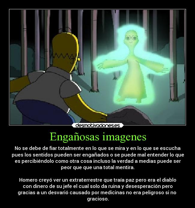 Engañosas imagenes - No se debe de fiar totalmente en lo que se mira y en lo que se escucha
pues los sentidos pueden ser engañados o se puede mal entender lo que
es percibiéndolo como otra cosa incluso la verdad a medias puede ser
peor que que una total mentira.

Homero creyó ver un extraterrestre que traía paz pero era el diablo
con dinero de su jefe el cual solo da ruina y desesperación pero
gracias a un desvarió causado por medicinas no era peligroso si no 
gracioso.