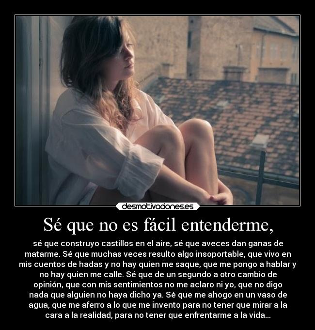 Sé que no es fácil entenderme, - sé que construyo castillos en el aire, sé que aveces dan ganas de
matarme. Sé que muchas veces resulto algo insoportable, que vivo en
mis cuentos de hadas y no hay quien me saque, que me pongo a hablar y
no hay quien me calle. Sé que de un segundo a otro cambio de
opinión, que con mis sentimientos no me aclaro ni yo, que no digo
nada que alguien no haya dicho ya. Sé que me ahogo en un vaso de
agua, que me aferro a lo que me invento para no tener que mirar a la
cara a la realidad, para no tener que enfrentarme a la vida...