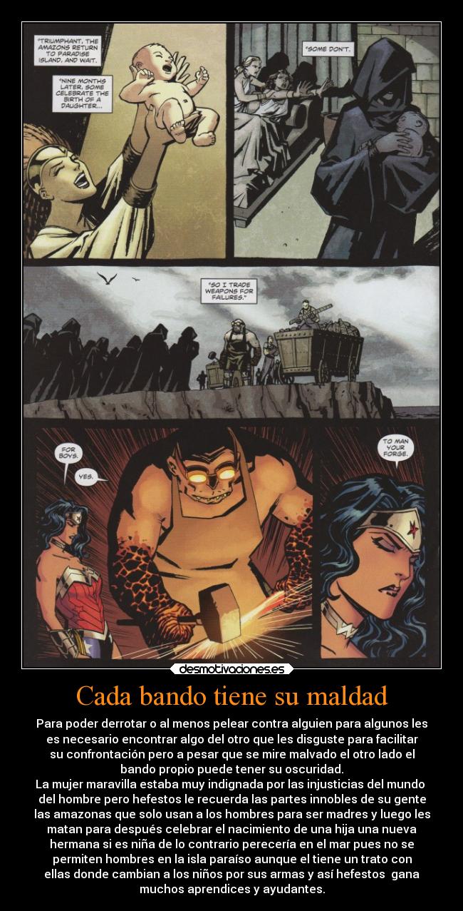 Cada bando tiene su maldad - Para poder derrotar o al menos pelear contra alguien para algunos les
es necesario encontrar algo del otro que les disguste para facilitar
su confrontación pero a pesar que se mire malvado el otro lado el
bando propio puede tener su oscuridad.
La mujer maravilla estaba muy indignada por las injusticias del mundo 
del hombre pero hefestos le recuerda las partes innobles de su gente
las amazonas que solo usan a los hombres para ser madres y luego les
matan para después celebrar el nacimiento de una hija una nueva
hermana si es niña de lo contrario perecería en el mar pues no se
permiten hombres en la isla paraíso aunque el tiene un trato con
ellas donde cambian a los niños por sus armas y así hefestos  gana
muchos aprendices y ayudantes.
