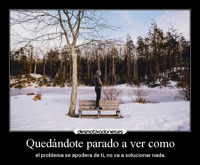 Quedándote parado a ver como - el problema se apodera de ti, no va a solucionar nada.