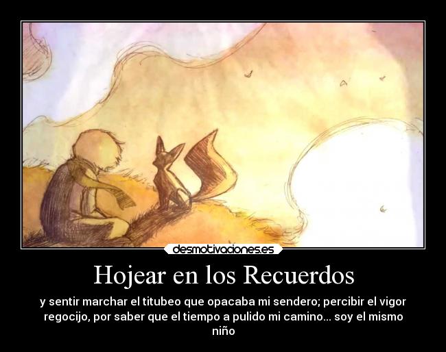 Hojear en los Recuerdos - y sentir marchar el titubeo que opacaba mi sendero; percibir el vigor
regocijo, por saber que el tiempo a pulido mi camino... soy el mismo
niño