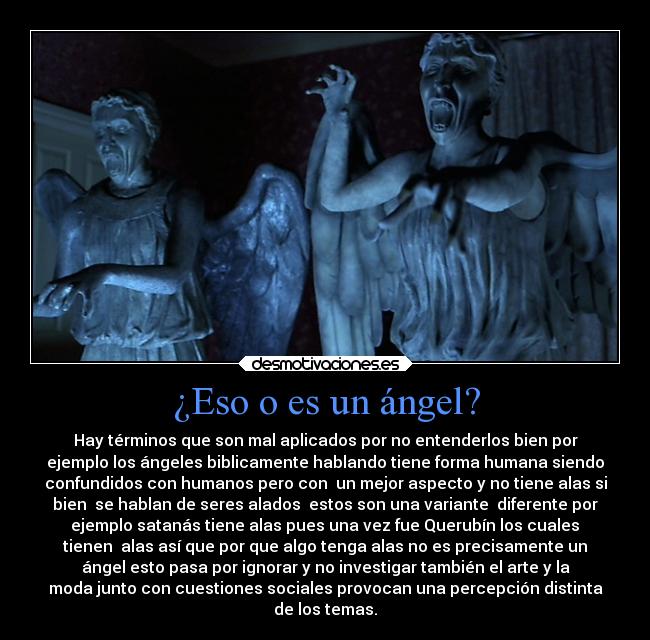 ¿Eso o es un ángel? - Hay términos que son mal aplicados por no entenderlos bien por
ejemplo los ángeles biblicamente hablando tiene forma humana siendo
confundidos con humanos pero con  un mejor aspecto y no tiene alas si
bien  se hablan de seres alados  estos son una variante  diferente por
 ejemplo satanás tiene alas pues una vez fue Querubín los cuales 
tienen  alas así que por que algo tenga alas no es precisamente un
ángel esto pasa por ignorar y no investigar también el arte y la
moda junto con cuestiones sociales provocan una percepción distinta
de los temas.