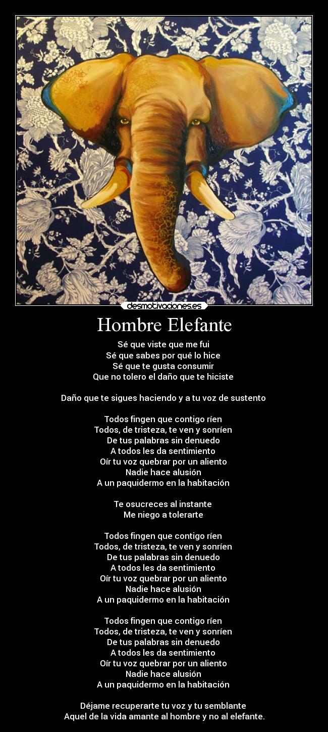 Hombre Elefante - Sé que viste que me fui
Sé que sabes por qué lo hice
Sé que te gusta consumir
Que no tolero el daño que te hiciste
Daño que te sigues haciendo y a tu voz de sustento
Todos fingen que contigo ríen
Todos, de tristeza, te ven y sonríen
De tus palabras sin denuedo
A todos les da sentimiento
Oír tu voz quebrar por un aliento
Nadie hace alusión
A un paquidermo en la habitación
Te osucreces al instante
Me niego a tolerarte
Todos fingen que contigo ríen
Todos, de tristeza, te ven y sonríen
De tus palabras sin denuedo
A todos les da sentimiento
Oír tu voz quebrar por un aliento
Nadie hace alusión
A un paquidermo en la habitación
Todos fingen que contigo ríen
Todos, de tristeza, te ven y sonríen
De tus palabras sin denuedo
A todos les da sentimiento
Oír tu voz quebrar por un aliento
Nadie hace alusión
A un paquidermo en la habitación
Déjame recuperarte tu voz y tu semblante
Aquel de la vida amante al hombre y no al elefante.