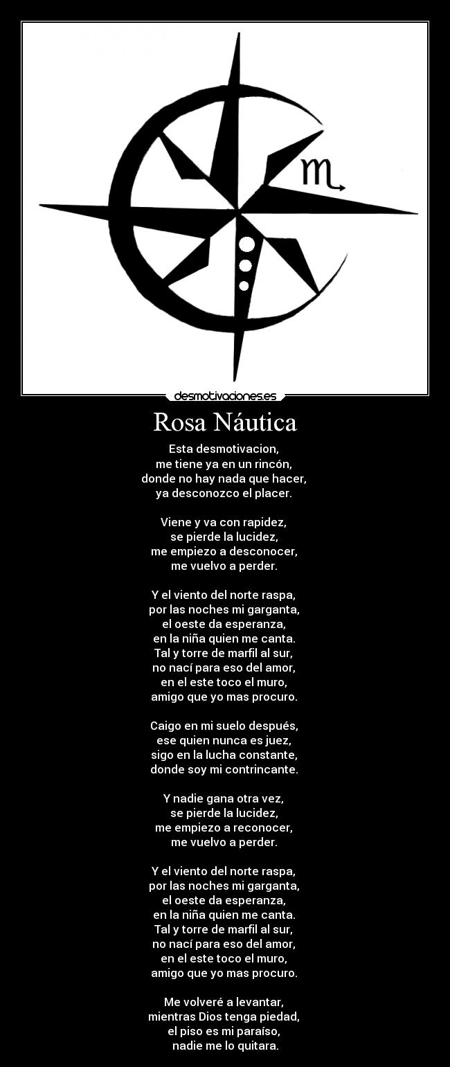 Rosa Náutica - Esta desmotivacion,
me tiene ya en un rincón,
donde no hay nada que hacer,
ya desconozco el placer.
Viene y va con rapidez,
se pierde la lucidez,
me empiezo a desconocer,
me vuelvo a perder.
Y el viento del norte raspa,
por las noches mi garganta,
el oeste da esperanza,
en la niña quien me canta.
Tal y torre de marfil al sur,
no nací para eso del amor,
en el este toco el muro,
amigo que yo mas procuro.
Caigo en mi suelo después,
ese quien nunca es juez,
sigo en la lucha constante,
donde soy mi contrincante.
Y nadie gana otra vez,
se pierde la lucidez,
me empiezo a reconocer,
me vuelvo a perder.
Y el viento del norte raspa,
por las noches mi garganta,
el oeste da esperanza,
en la niña quien me canta.
Tal y torre de marfil al sur,
no nací para eso del amor,
en el este toco el muro,
amigo que yo mas procuro.
Me volveré a levantar,
mientras Dios tenga piedad,
el piso es mi paraíso,
nadie me lo quitara.