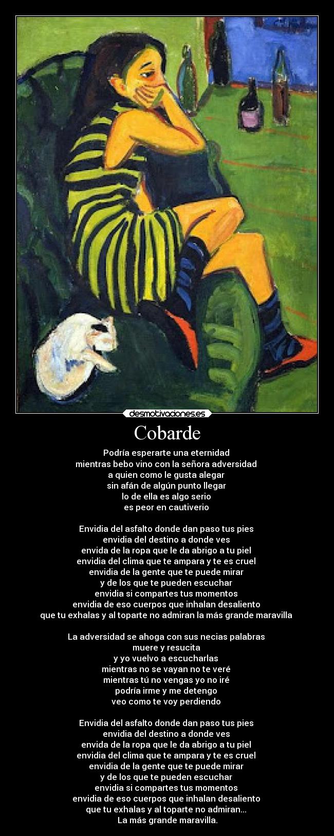 Cobarde - Podría esperarte una eternidad
mientras bebo vino con la señora adversidad
a quien como le gusta alegar
sin afán de algún punto llegar
lo de ella es algo serio
es peor en cautiverio
Envidia del asfalto donde dan paso tus pies
envidia del destino a donde ves
envida de la ropa que le da abrigo a tu piel
envidia del clima que te ampara y te es cruel
envidia de la gente que te puede mirar
y de los que te pueden escuchar
envidia si compartes tus momentos
envidia de eso cuerpos que inhalan desaliento
que tu exhalas y al toparte no admiran la más grande maravilla
La adversidad se ahoga con sus necias palabras
muere y resucita
y yo vuelvo a escucharlas
mientras no se vayan no te veré
mientras tú no vengas yo no iré
podría irme y me detengo
veo como te voy perdiendo
Envidia del asfalto donde dan paso tus pies
envidia del destino a donde ves
envida de la ropa que le da abrigo a tu piel
envidia del clima que te ampara y te es cruel
envidia de la gente que te puede mirar
y de los que te pueden escuchar
envidia si compartes tus momentos
envidia de eso cuerpos que inhalan desaliento
que tu exhalas y al toparte no admiran...
La más grande maravilla.