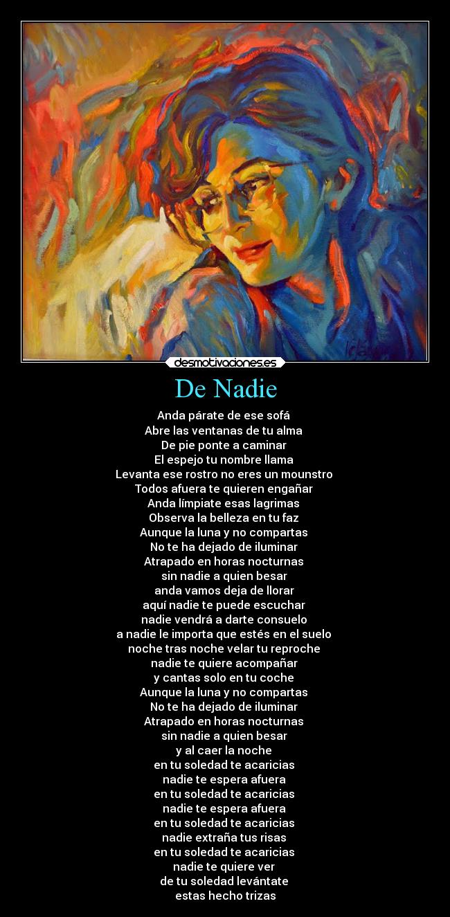 De Nadie - Anda párate de ese sofá
Abre las ventanas de tu alma
De pie ponte a caminar
El espejo tu nombre llama
Levanta ese rostro no eres un mounstro
Todos afuera te quieren engañar
Anda límpiate esas lagrimas
Observa la belleza en tu faz
Aunque la luna y no compartas
No te ha dejado de iluminar
Atrapado en horas nocturnas
sin nadie a quien besar
anda vamos deja de llorar
aquí nadie te puede escuchar
nadie vendrá a darte consuelo
a nadie le importa que estés en el suelo
noche tras noche velar tu reproche
nadie te quiere acompañar
y cantas solo en tu coche
Aunque la luna y no compartas
No te ha dejado de iluminar
Atrapado en horas nocturnas
sin nadie a quien besar
y al caer la noche
en tu soledad te acaricias
nadie te espera afuera
en tu soledad te acaricias
nadie te espera afuera
en tu soledad te acaricias
nadie extraña tus risas
en tu soledad te acaricias
nadie te quiere ver
de tu soledad levántate
estas hecho trizas