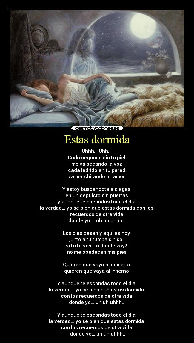 Estas dormida - Uhhh... Uhh...
Cada segundo sin tu piel
me va secando la voz
cada ladrido en tu pared
va marchitando mi amor
Y estoy buscandote a ciegas
en un cepulcro sin puertas
y aunque te escondas todo el dia
la verdad... yo se bien que estas dormida con los
recuerdos de otra vida
donde yo.... uh uh uhhh..
Los dias pasan y aqui es hoy
junto a tu tumba sin sol
si tu te vas... a donde voy?
no me obedecen mis pies
Quieren que vaya al desierto
quieren que vaya al infierno
Y aunque te escondas todo el dia
la verdad... yo se bien que estas dormida
con los recuerdos de otra vida
donde yo... uh uh uhhh..
Y aunque te escondas todo el dia
la verdad... yo se bien que estas dormida
con los recuerdos de otra vida
donde yo... uh uh uhhh..