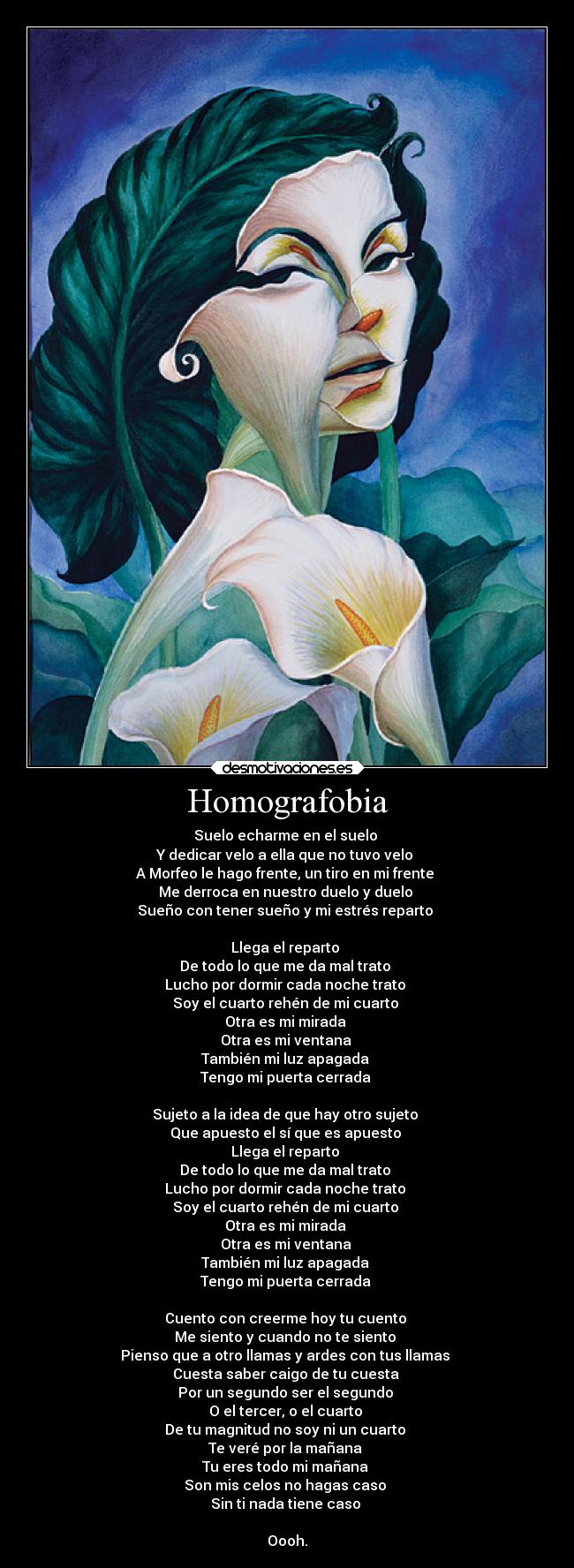 Homografobia - Suelo echarme en el suelo
Y dedicar velo a ella que no tuvo velo
A Morfeo le hago frente, un tiro en mi frente
Me derroca en nuestro duelo y duelo
Sueño con tener sueño y mi estrés reparto
Llega el reparto
De todo lo que me da mal trato
Lucho por dormir cada noche trato
Soy el cuarto rehén de mi cuarto
Otra es mi mirada
Otra es mi ventana
También mi luz apagada
Tengo mi puerta cerrada
Sujeto a la idea de que hay otro sujeto
Que apuesto el sí que es apuesto
Llega el reparto
De todo lo que me da mal trato
Lucho por dormir cada noche trato
Soy el cuarto rehén de mi cuarto
Otra es mi mirada
Otra es mi ventana
También mi luz apagada
Tengo mi puerta cerrada
Cuento con creerme hoy tu cuento
Me siento y cuando no te siento
Pienso que a otro llamas y ardes con tus llamas
Cuesta saber caigo de tu cuesta
Por un segundo ser el segundo
O el tercer, o el cuarto
De tu magnitud no soy ni un cuarto
Te veré por la mañana
Tu eres todo mi mañana
Son mis celos no hagas caso
Sin ti nada tiene caso
Oooh.