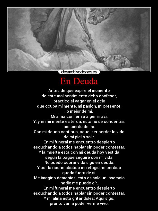En Deuda - Antes de que expire el momento
de este mal sentimiento debo confesar,
practico el vagar en el ocio
que ocupa mi mente, mi pasión, mi presente,
lo mejor de mi.
Mi alma comienza a gemir así.
Y, y en mi mente es terca, esta no se concentra,
me pierdo de mi.
Con mi deuda continuo, aquel ser perder la vida
de mi piel o salir.
En mi funeral me encuentro despierto
escuchando a todos hablar sin poder contestar.
Y la muerte esta con mi deuda hoy vestida
según la pague seguiré con mi vida.
No puedo cobrar vida sigo en deuda.
Y por la noche abatido mi refugio he perdido
quedo fuera de si.
Me imagino demonios, esto es solo un insomnio
nadie me puede oír.
En mi funeral me encuentro despierto
escuchando a todos hablar sin poder contestar.
Y mi alma esta gritándoles: Aquí sigo,
pronto van a poder verme vivo.