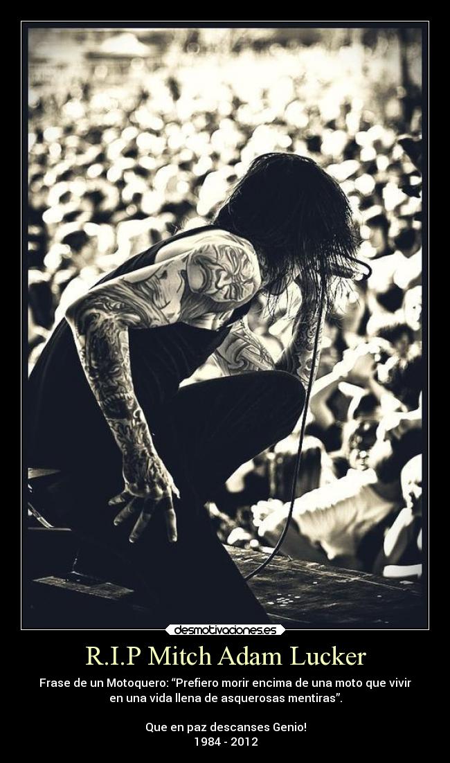 R.I.P Mitch Adam Lucker - Frase de un Motoquero: “Prefiero morir encima de una moto que vivir
en una vida llena de asquerosas mentiras”.
Que en paz descanses Genio!
1984 - 2012