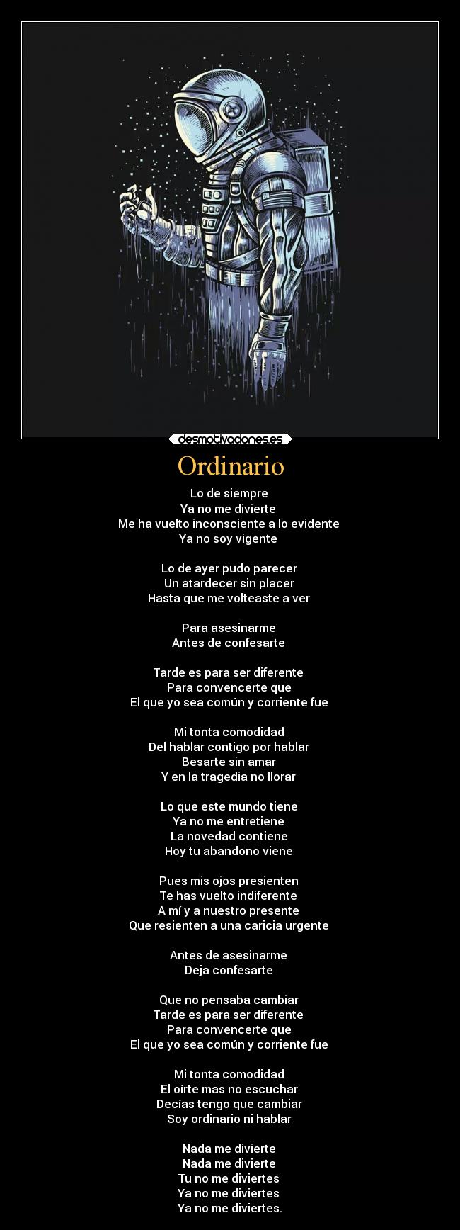 Ordinario - Lo de siempre
Ya no me divierte
Me ha vuelto inconsciente a lo evidente
Ya no soy vigente
Lo de ayer pudo parecer
Un atardecer sin placer
Hasta que me volteaste a ver
Para asesinarme
Antes de confesarte
Tarde es para ser diferente
Para convencerte que
El que yo sea común y corriente fue
Mi tonta comodidad
Del hablar contigo por hablar
Besarte sin amar
Y en la tragedia no llorar
Lo que este mundo tiene
Ya no me entretiene
La novedad contiene
Hoy tu abandono viene
Pues mis ojos presienten
Te has vuelto indiferente
A mí y a nuestro presente
Que resienten a una caricia urgente
Antes de asesinarme
Deja confesarte
Que no pensaba cambiar
Tarde es para ser diferente
Para convencerte que
El que yo sea común y corriente fue
Mi tonta comodidad
El oírte mas no escuchar
Decías tengo que cambiar
Soy ordinario ni hablar
Nada me divierte
Nada me divierte
Tu no me diviertes
Ya no me diviertes
Ya no me diviertes.