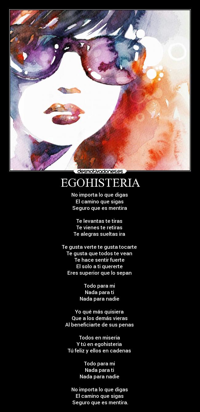 EGOHISTERIA - No importa lo que digas
El camino que sigas
Seguro que es mentira
Te levantas te tiras
Te vienes te retiras
Te alegras sueltas ira
Te gusta verte te gusta tocarte
Te gusta que todos te vean
Te hace sentir fuerte
El solo a ti quererte
Eres superior que lo sepan
Todo para mi
Nada para ti
Nada para nadie
Yo qué más quisiera
Que a los demás vieras
Al beneficiarte de sus penas
Todos en miseria
Y tú en egohisteria
Tú feliz y ellos en cadenas
Todo para mi
Nada para ti
Nada para nadie
No importa lo que digas
El camino que sigas
Seguro que es mentira.