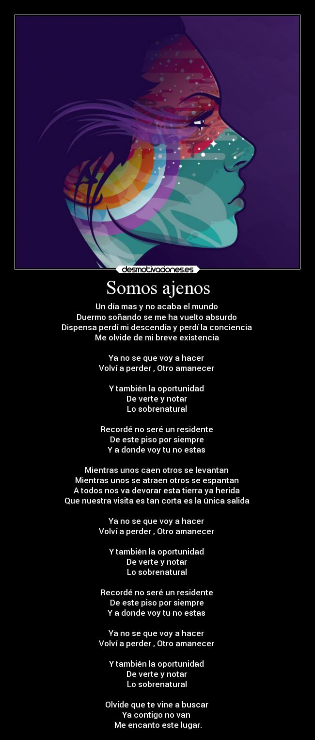 Somos ajenos - Un día mas y no acaba el mundo
Duermo soñando se me ha vuelto absurdo
Dispensa perdí mi descendía y perdí la conciencia
Me olvide de mi breve existencia
Ya no se que voy a hacer
Volví a perder , Otro amanecer
Y también la oportunidad
De verte y notar
Lo sobrenatural
Recordé no seré un residente
De este piso por siempre
Y a donde voy tu no estas
Mientras unos caen otros se levantan
Mientras unos se atraen otros se espantan
A todos nos va devorar esta tierra ya herida
Que nuestra visita es tan corta es la única salida
Ya no se que voy a hacer
Volví a perder , Otro amanecer
Y también la oportunidad
De verte y notar
Lo sobrenatural
Recordé no seré un residente
De este piso por siempre
Y a donde voy tu no estas
Ya no se que voy a hacer
Volví a perder , Otro amanecer
Y también la oportunidad
De verte y notar
Lo sobrenatural
Olvide que te vine a buscar
Ya contigo no van
Me encanto este lugar.
