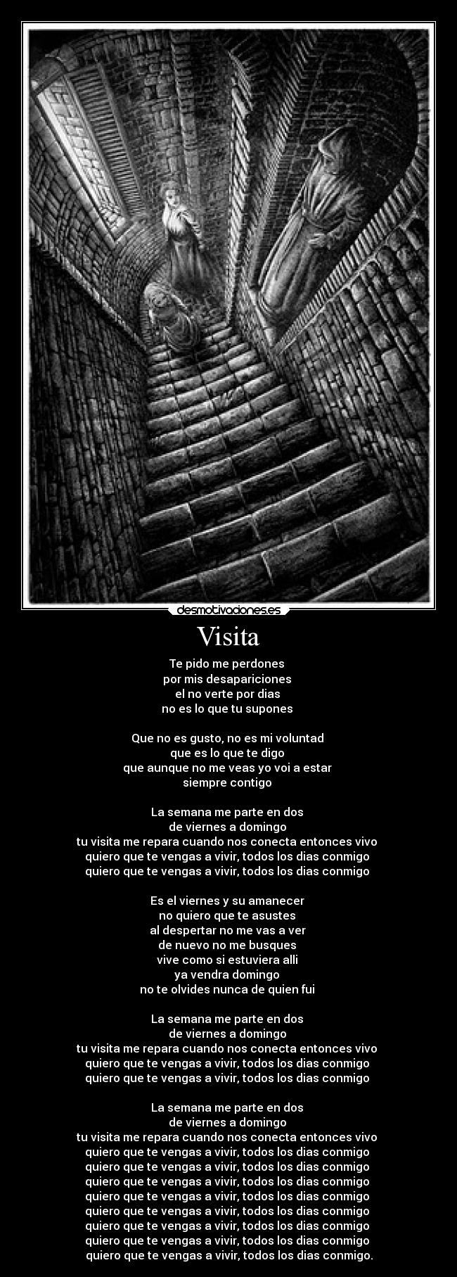 Visita - Te pido me perdones
por mis desapariciones
el no verte por dias
no es lo que tu supones
Que no es gusto, no es mi voluntad
que es lo que te digo
que aunque no me veas yo voi a estar
siempre contigo
La semana me parte en dos
de viernes a domingo
tu visita me repara cuando nos conecta entonces vivo
quiero que te vengas a vivir, todos los dias conmigo
quiero que te vengas a vivir, todos los dias conmigo
Es el viernes y su amanecer
no quiero que te asustes
al despertar no me vas a ver
de nuevo no me busques
vive como si estuviera alli
ya vendra domingo
no te olvides nunca de quien fui
La semana me parte en dos
de viernes a domingo
tu visita me repara cuando nos conecta entonces vivo
quiero que te vengas a vivir, todos los dias conmigo
quiero que te vengas a vivir, todos los dias conmigo
La semana me parte en dos
de viernes a domingo
tu visita me repara cuando nos conecta entonces vivo
quiero que te vengas a vivir, todos los dias conmigo
quiero que te vengas a vivir, todos los dias conmigo
quiero que te vengas a vivir, todos los dias conmigo
quiero que te vengas a vivir, todos los dias conmigo
quiero que te vengas a vivir, todos los dias conmigo
quiero que te vengas a vivir, todos los dias conmigo
quiero que te vengas a vivir, todos los dias conmigo
quiero que te vengas a vivir, todos los dias conmigo.