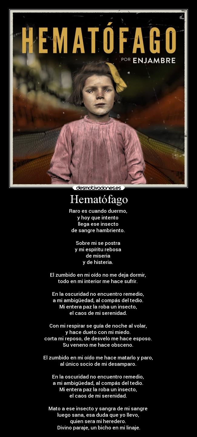 Hematófago - Raro es cuando duermo,
y hoy que intento
llega ese insecto
de sangre hambriento.
Sobre mi se postra
y mi espíritu rebosa
de miseria
y de histeria.
El zumbido en mi oído no me deja dormir,
todo en mi interior me hace sufrir.
En la oscuridad no encuentro remedio,
a mi ambigüedad, al compás del tedio.
Mi entera paz la roba un insecto,
el caos de mi serenidad.
Con mi respirar se guía de noche al volar,
y hace dueto con mi miedo.
corta mi reposo, de desvelo me hace esposo.
Su veneno me hace obsceno.
El zumbido en mi oído me hace matarlo y paro,
al único socio de mi desamparo.
En la oscuridad no encuentro remedio,
a mi ambigüedad, al compás del tedio.
Mi entera paz la roba un insecto,
el caos de mi serenidad.
Mato a ese insecto y sangra de mi sangre
luego sana, esa duda que yo llevo,
quien sera mi heredero.
Divino paraje, un bicho en mi linaje.
