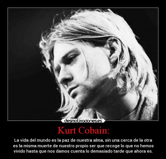 Kurt Cobain: - La vida del mundo es la paz de nuestra alma, sin una cerca de la otra
es la misma muerte de nuestro propio ser que recoge lo que no hemos
vivido hasta que nos damos cuenta lo demasiado tarde que ahora es.