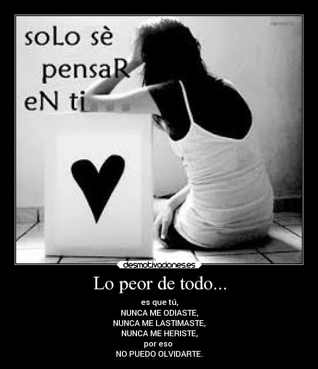 Lo peor de todo... - es que tú,
NUNCA ME ODIASTE,
NUNCA ME LASTIMASTE,
NUNCA ME HERISTE,
por eso
NO PUEDO OLVIDARTE.