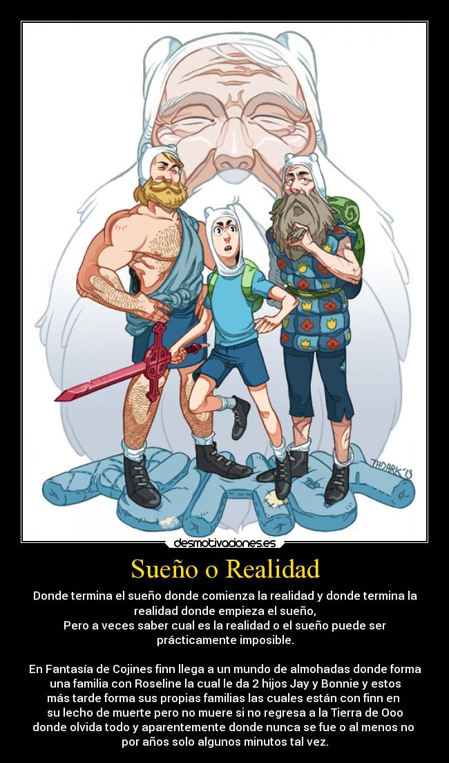 Sueño o Realidad - Donde termina el sueño donde comienza la realidad y donde termina la
realidad donde empieza el sueño,
Pero a veces saber cual es la realidad o el sueño puede ser
prácticamente imposible.

En Fantasía de Cojines finn llega a un mundo de almohadas donde forma
una familia con Roseline la cual le da 2 hijos Jay y Bonnie y estos
más tarde forma sus propias familias las cuales están con finn en 
su lecho de muerte pero no muere si no regresa a la Tierra de Ooo
donde olvida todo y aparentemente donde nunca se fue o al menos no 
por años solo algunos minutos tal vez.