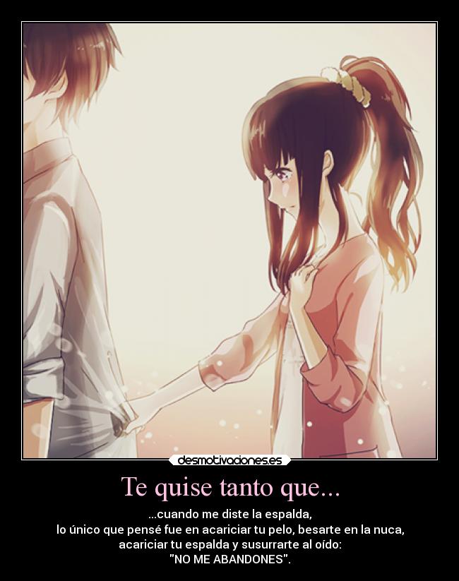 Te quise tanto que... - ...cuando me diste la espalda,
lo único que pensé fue en acariciar tu pelo, besarte en la nuca,
acariciar tu espalda y susurrarte al oído:
NO ME ABANDONES.