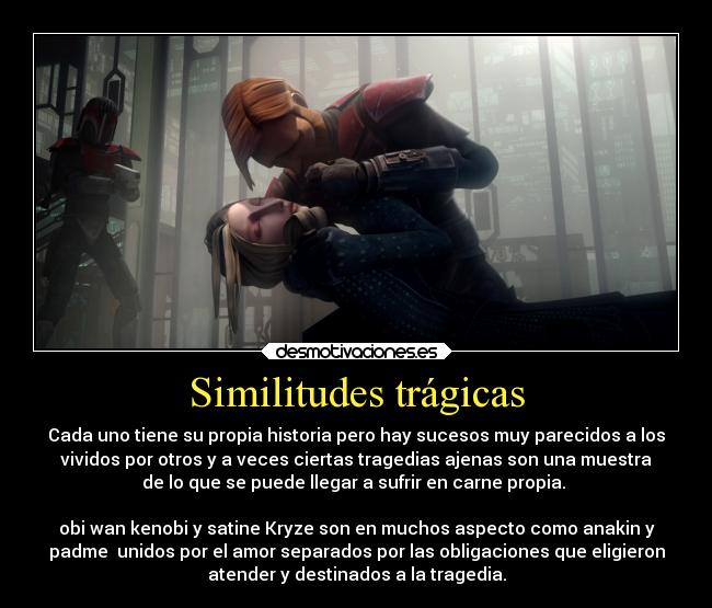 Similitudes trágicas - Cada uno tiene su propia historia pero hay sucesos muy parecidos a los
vividos por otros y a veces ciertas tragedias ajenas son una muestra
de lo que se puede llegar a sufrir en carne propia. 

obi wan kenobi y satine Kryze son en muchos aspecto como anakin y
padme  unidos por el amor separados por las obligaciones que eligieron
atender y destinados a la tragedia.