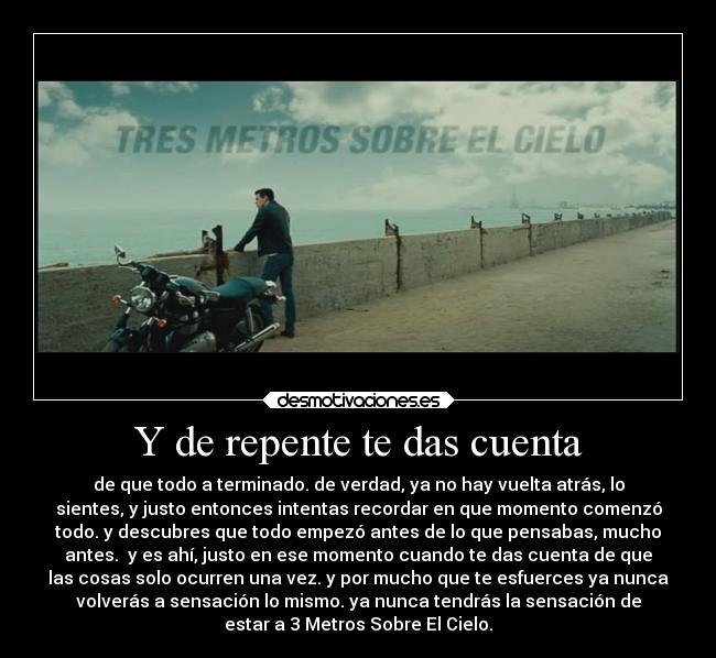 Y de repente te das cuenta - de que todo a terminado. de verdad, ya no hay vuelta atrás, lo
sientes, y justo entonces intentas recordar en que momento comenzó
todo. y descubres que todo empezó antes de lo que pensabas, mucho
antes. y es ahí, justo en ese momento cuando te das cuenta de que
las cosas solo ocurren una vez. y por mucho que te esfuerces ya nunca
volverás a sensación lo mismo. ya nunca tendrás la sensación de
estar a 3 Metros Sobre El Cielo.