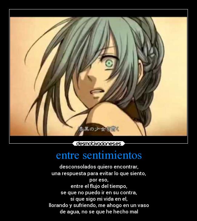 entre sentimientos - desconsolados quiero encontrar,
una respuesta para evitar lo que siento,
por eso,
entre el flujo del tiempo,
se que no puedo ir en su contra,
si que sigo mi vida en el,
llorando y sufriendo, me ahogo en un vaso
de agua, no se que he hecho mal