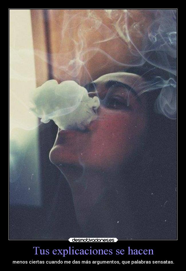 Tus explicaciones se hacen - menos ciertas cuando me das más argumentos, que palabras sensatas.