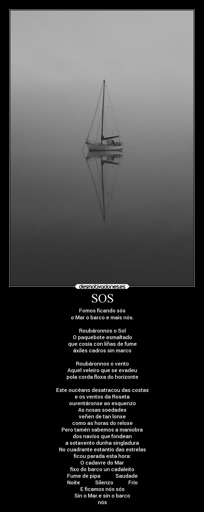 SOS - Fomos ficando sós
o Mar o barco e mais nós.

Roubáronnos o Sol
O paquebote esmaltado
que cosía con liñas de fume
áxiles cadros sin marco

Roubáronnos o vento
Aquel veleiro que se evadeu
pola corda floxa do horizonte

Este oucéano desatracou das costas
e os ventos da Roseta
ourentáronse ao esquenzo
As nosas soedades
veñen de tan lonxe
como as horas do reloxe
Pero tamén sabemos a maniobra
dos navíos que fondean
a sotavento dunha singladura
No cuadrante estantío das estrelas
ficou parada esta hora:
O cadavre do Mar
fixo do barco un cadaleito
Fume de pipa            Saudade
Noite            Silenzo            Frío
E ficamos nós sós
Sin o Mar e sin o barco
nós