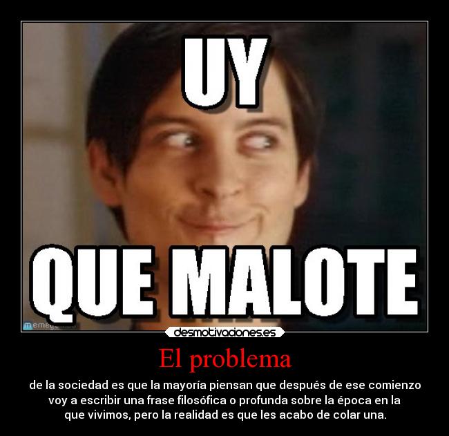 El problema - de la sociedad es que la mayoría piensan que después de ese comienzo
voy a escribir una frase filosófica o profunda sobre la época en la
que vivimos, pero la realidad es que les acabo de colar una.