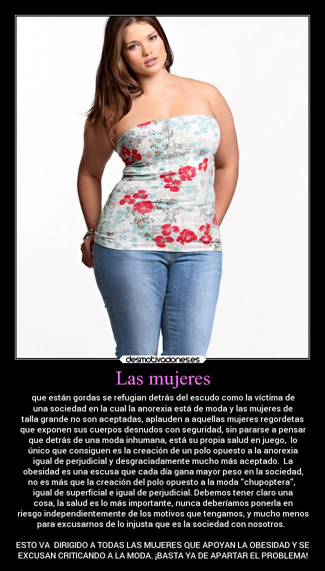 Las mujeres - que están gordas se refugian detrás del escudo como la víctima de
una sociedad en la cual la anorexia está de moda y las mujeres de
talla grande no son aceptadas, aplauden a aquellas mujeres regordetas
que exponen sus cuerpos desnudos con seguridad, sin pararse a pensar
que detrás de una moda inhumana, está su propia salud en juego, lo
único que consiguen es la creación de un polo opuesto a la anorexia
igual de perjudicial y desgraciadamente mucho más aceptado. La
obesidad es una escusa que cada día gana mayor peso en la sociedad,
no es más que la creación del polo opuesto a la moda chupoptera,
igual de superficial e igual de perjudicial. Debemos tener claro una
cosa, la salud es lo más importante, nunca deberíamos ponerla en
riesgo independientemente de los motivos que tengamos, y mucho menos
para excusarnos de lo injusta que es la sociedad con nosotros.
ESTO VA DIRIGIDO A TODAS LAS MUJERES QUE APOYAN LA OBESIDAD Y SE
EXCUSAN CRITICANDO A LA MODA. ¡BASTA YA DE APARTAR EL PROBLEMA!