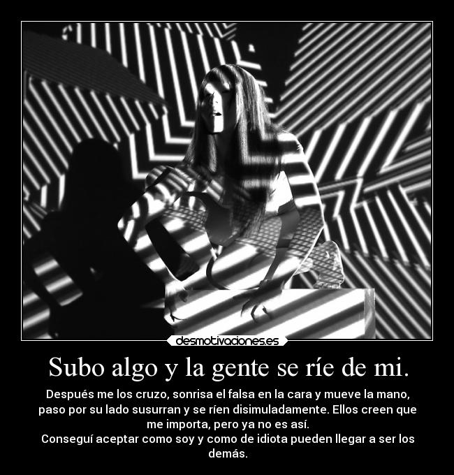 Subo algo y la gente se ríe de mi. - Después me los cruzo, sonrisa el falsa en la cara y mueve la mano,
paso por su lado susurran y se ríen disimuladamente. Ellos creen que
me importa, pero ya no es así.
Conseguí aceptar como soy y como de idiota pueden llegar a ser los
demás.